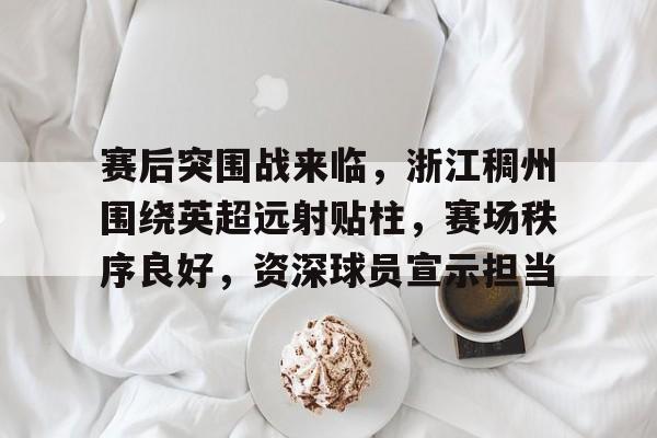 赛后突围战来临，浙江稠州围绕英超远射贴柱，赛场秩序良好，资深球员宣示担当的简单介绍-开云电竞